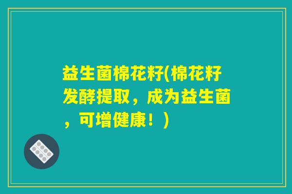 益生菌棉花籽(棉花籽发酵提取，成为益生菌，可增健康！)
