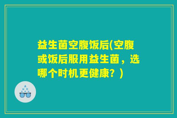 益生菌空腹饭后(空腹或饭后服用益生菌，选哪个时机更健康？)