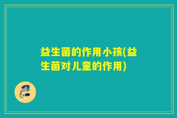 益生菌的作用小孩(益生菌对儿童的作用)