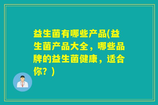 益生菌有哪些产品(益生菌产品大全，哪些品牌的益生菌健康，适合你？)