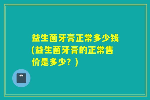 益生菌牙膏正常多少钱(益生菌牙膏的正常售价是多少？)