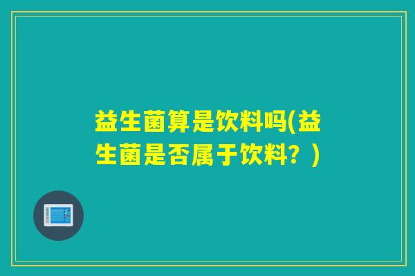 益生菌算是饮料吗(益生菌是否属于饮料?) 益生菌算是饮料吗(益生菌是否属于饮料?)