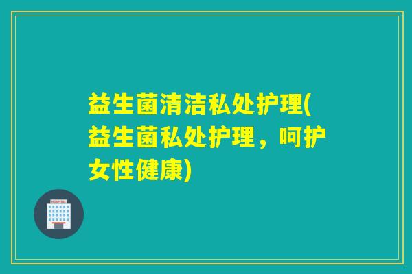 益生菌清洁私处护理(益生菌私处护理，呵护女性健康)