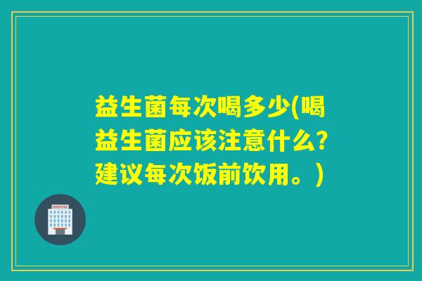 益生菌每次喝多少(喝益生菌应该注意什么？建议每次饭前饮用。)