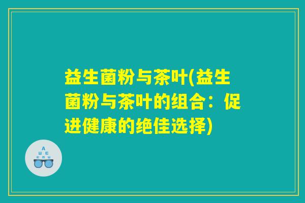 益生菌粉与茶叶(益生菌粉与茶叶的组合：促进健康的绝佳选择)