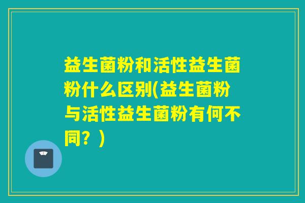 益生菌粉和活性益生菌粉什么区别(益生菌粉与活性益生菌粉有何不同？)