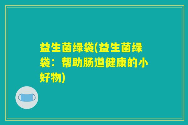 益生菌绿袋(益生菌绿袋:帮助肠道健康的小好物) 益生菌绿袋(益生菌绿袋:帮助肠道健康的小好物)