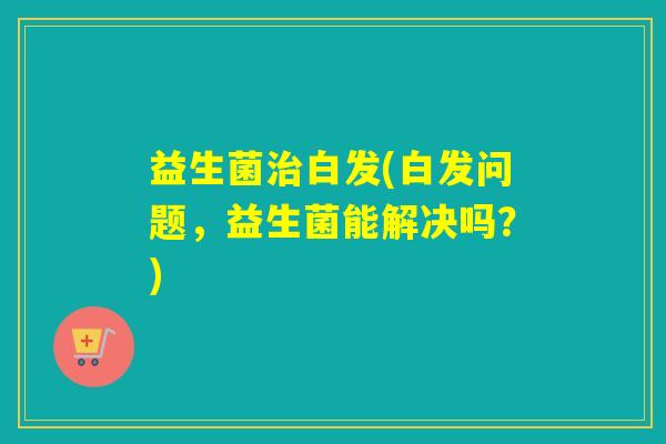 益生菌白发(白发问题,益生菌能解决吗?) 益生菌白发(白发问题,益生菌能解决吗?)