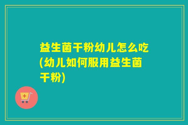 益生菌干粉幼儿怎么吃(幼儿如何服用益生菌干粉)