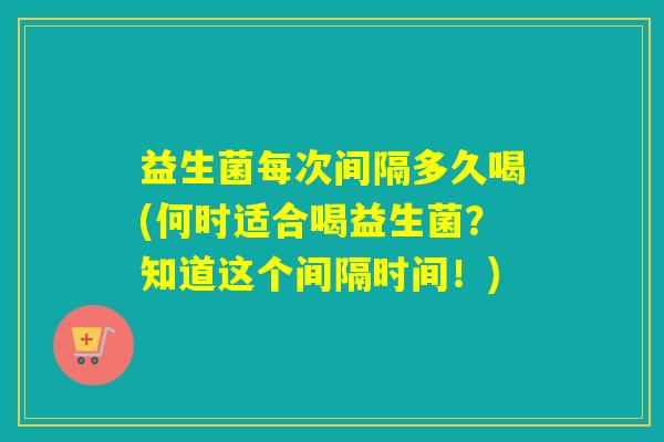 益生菌每次间隔多久喝(何时适合喝益生菌？知道这个间隔时间！)