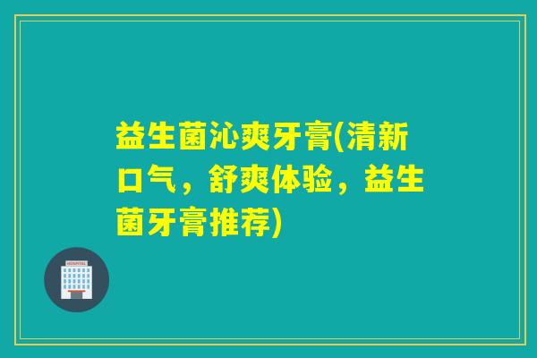 益生菌沁爽牙膏(清新口气，舒爽体验，益生菌牙膏推荐)