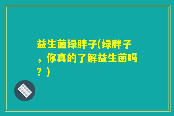 益生菌绿胖子(绿胖子，你真的了解益生菌吗？)