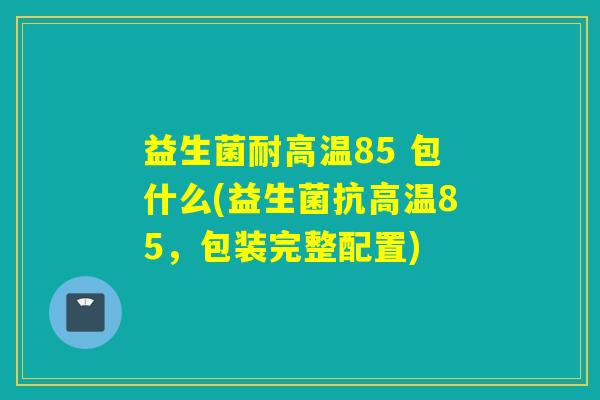 益生菌耐高温85 包什么(益生菌抗高温85,包装完整配置) 益生菌耐高温85 包什么(益生菌抗高温85,包装完整配置)