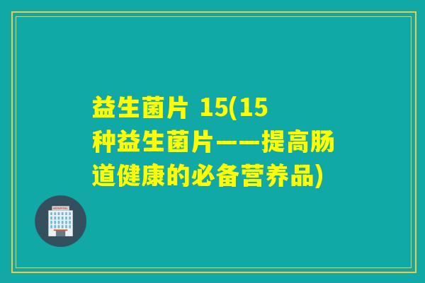 益生菌片 15(15种益生菌片——提高肠道健康的必备营养品)
