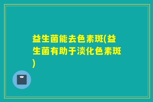 益生菌能去色素斑(益生菌有助于淡化色素斑)