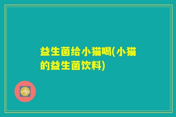 益生菌给小猫喝(小猫的益生菌饮料)