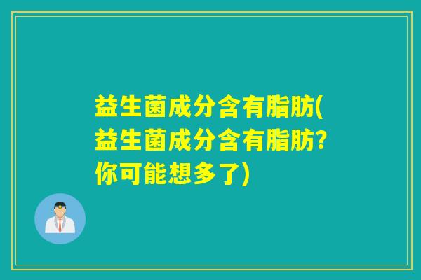 益生菌成分含有脂肪(益生菌成分含有脂肪？你可能想多了)