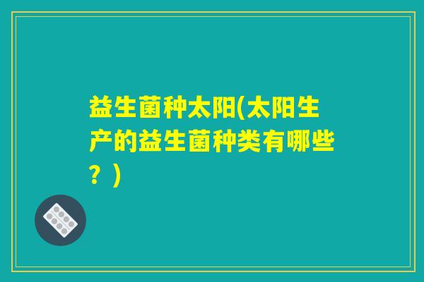 益生菌种太阳(太阳生产的益生菌种类有哪些？)