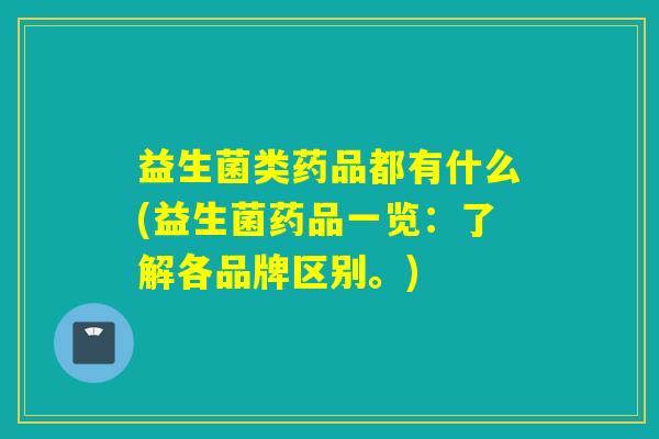 益生菌类药品都有什么(益生菌药品一览：了解各品牌区别。)
