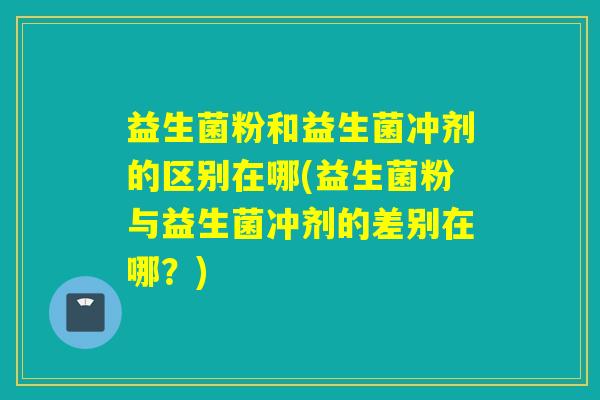 益生菌粉和益生菌冲剂的区别在哪(益生菌粉与益生菌冲剂的差别在哪？)