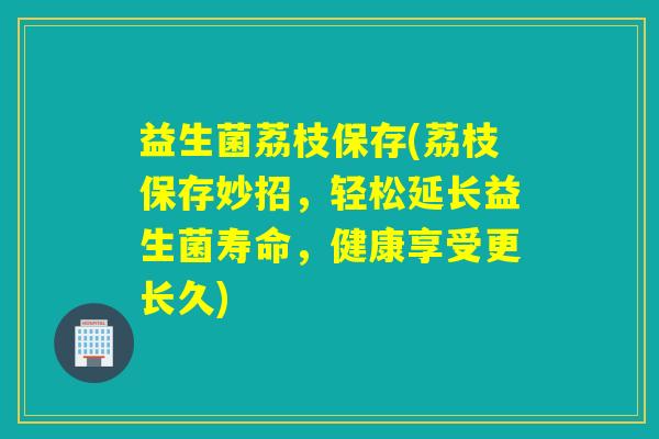 益生菌荔枝保存(荔枝保存妙招，轻松延长益生菌寿命，健康享受更长久)