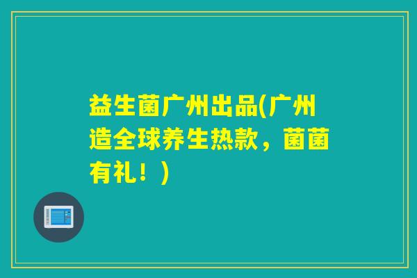益生菌广州出品(广州造全球养生热款,菌菌有礼!) 益生菌广州出品(广州造全球养生热款,菌菌有礼!)