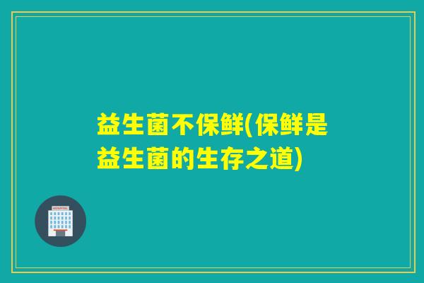 益生菌不保鲜(保鲜是益生菌的生存之道)