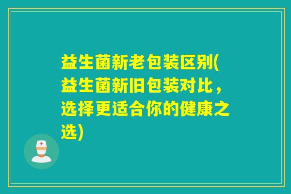 益生菌新老包装区别(益生菌新旧包装对比，选择更适合你的健康之选)