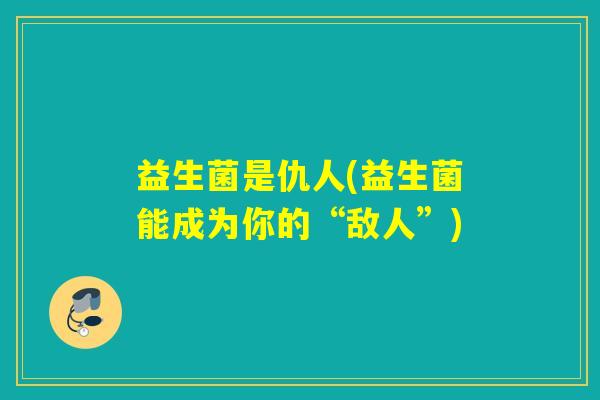 益生菌是仇人(益生菌能成为你的“敌人”)