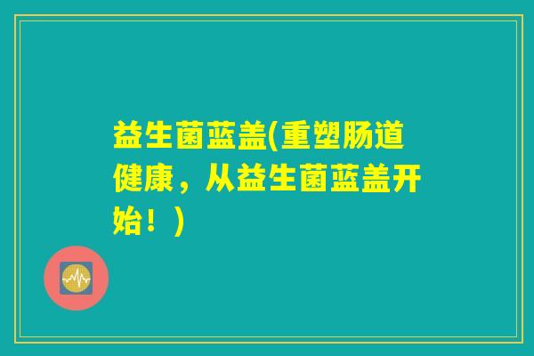 益生菌蓝盖(重塑肠道健康，从益生菌蓝盖开始！)