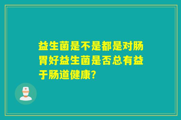 益生菌是不是都是对肠胃好益生菌是否总有益于肠道健康？