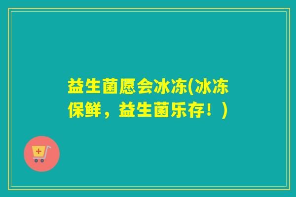 益生菌愿会冰冻(冰冻保鲜，益生菌乐存！)