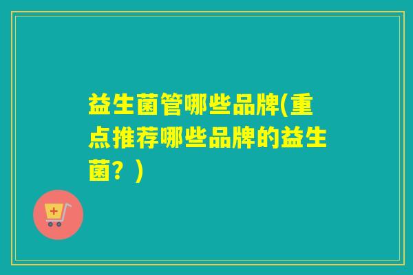 益生菌管哪些品牌(重点推荐哪些品牌的益生菌？)