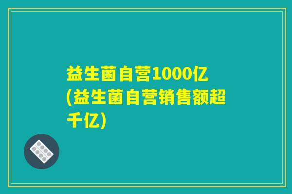 益生菌自营1000亿(益生菌自营销售额超千亿)