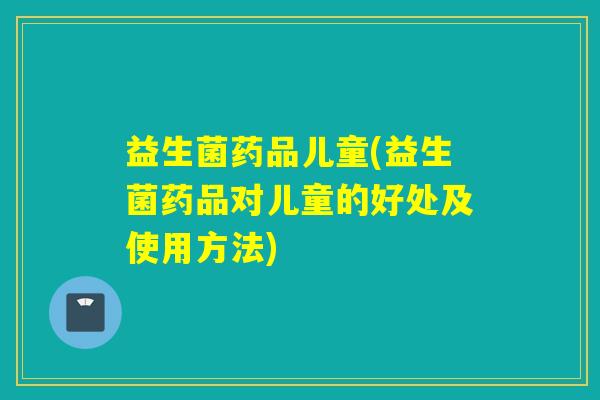 益生菌药品儿童(益生菌药品对儿童的好处及使用方法)