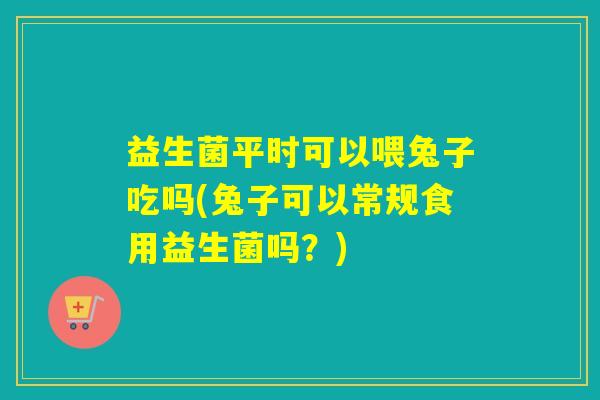 益生菌平时可以喂兔子吃吗(兔子可以常规食用益生菌吗？)