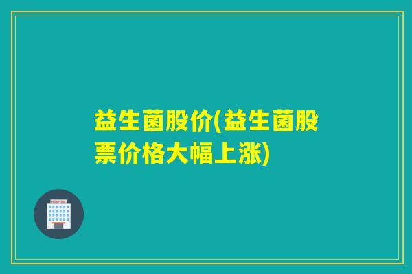 益生菌股价(益生菌股票价格大幅上涨)