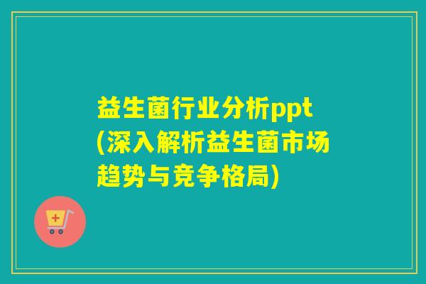 益生菌行业分析ppt(深入解析益生菌市场趋势与竞争格局)