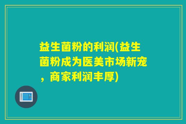 益生菌粉的利润(益生菌粉成为医美市场新宠，商家利润丰厚)