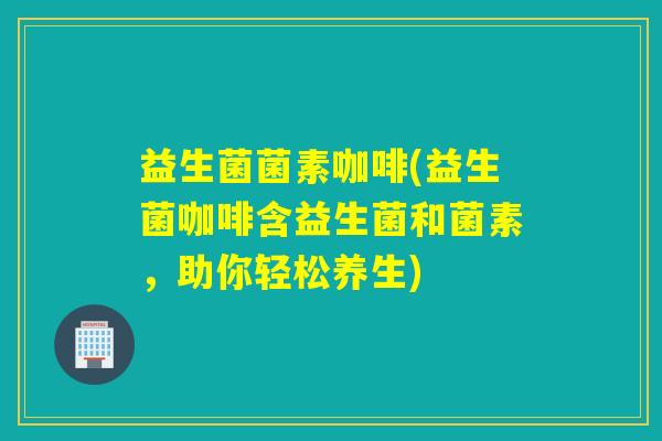 益生菌菌素咖啡(益生菌咖啡含益生菌和菌素，助你轻松养生)