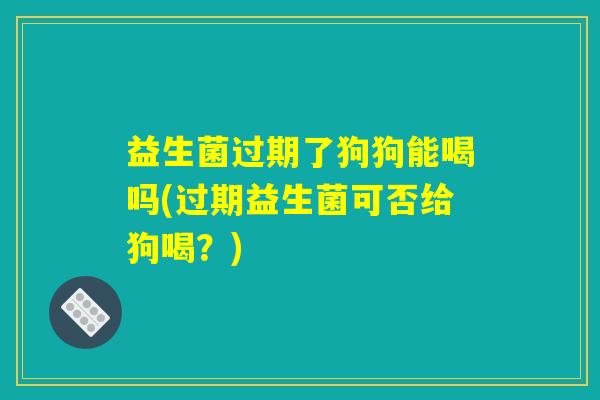 益生菌过期了狗狗能喝吗(过期益生菌可否给狗喝？)