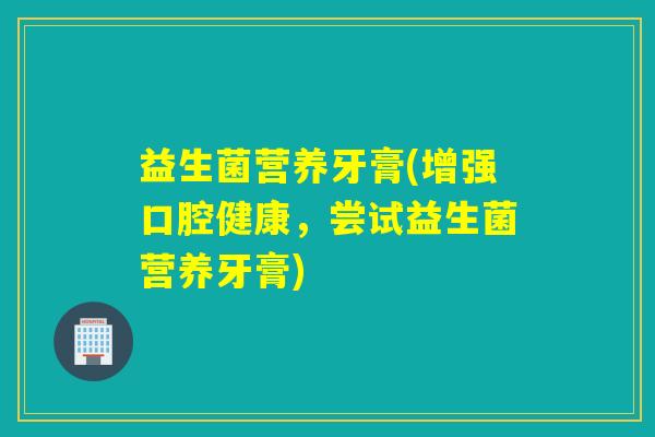 益生菌营养牙膏(增强口腔健康，尝试益生菌营养牙膏)