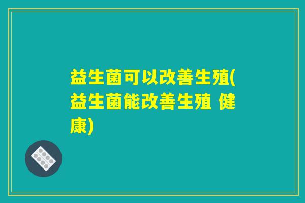 益生菌可以改善生殖(益生菌能改善生殖 健康)