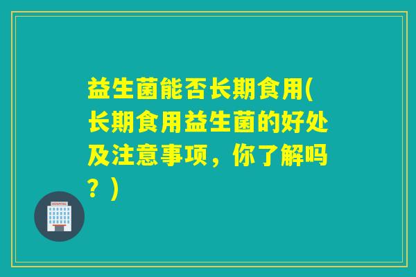 益生菌能否长期食用(长期食用益生菌的好处及注意事项，你了解吗？)