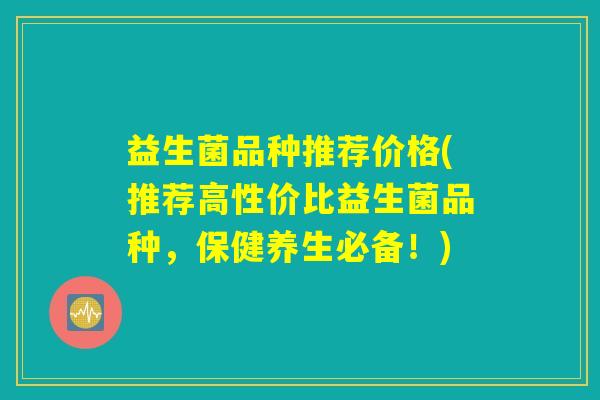 益生菌品种推荐价格(推荐高性价比益生菌品种，保健养生必备！)