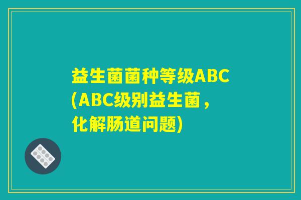 益生菌菌种等级ABC(ABC级别益生菌,化解肠道问题) 益生菌菌种等级ABC(ABC级别益生菌,化解肠道问题)
