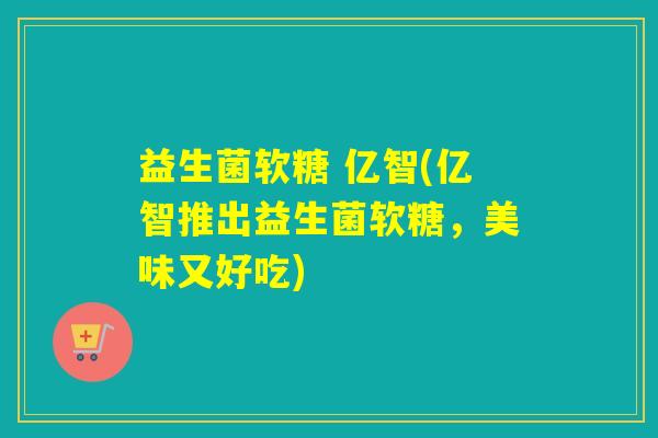 益生菌软糖 亿智(亿智推出益生菌软糖，美味又好吃)