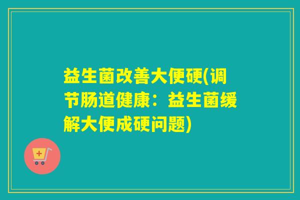 益生菌改善大便硬(调节肠道健康：益生菌缓解大便成硬问题)