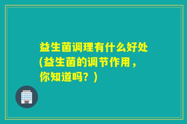 益生菌调理有什么好处(益生菌的调节作用,你知道吗?) 益生菌调理有什么好处(益生菌的调节作用,你知道吗?)