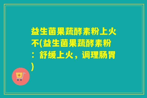 益生菌果蔬酵素粉上火不(益生菌果蔬酵素粉:舒缓上火,调理肠胃) 益生菌果蔬酵素粉上火不(益生菌果蔬酵素粉:舒缓上火,调理肠胃)